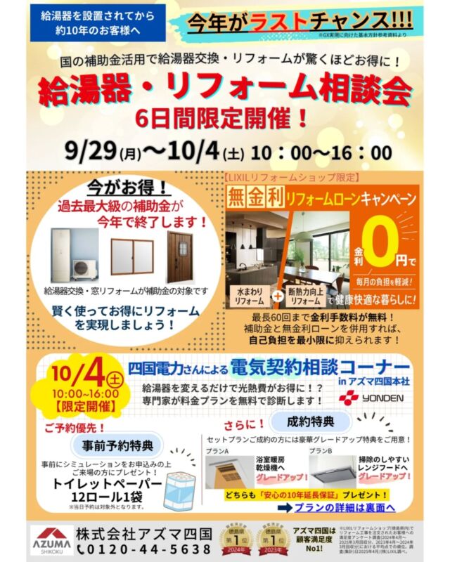 【給湯器・リフォーム相談会のお知らせ🛀】

　「給湯器を設置して10年くらいたったけどいつ故障するか心配。」「リフォームしたいけど費用はいくらかかるんだろう？」といった悩みは御座いませんか？

そこでご提案したいのが、給湯器と一緒に住宅設備を工事すると今なら補助金の対象となることです。さらに、断熱性能のある窓と組み合わせることで補助額が大きくアップします！

LIXILの無金利リフォームローンキャンペーンも、この断熱窓リフォームをすると対象で、通常なら高額になりがちな『給湯器＋住宅設備』の費用を補助金を活用し、さらに金利手数料無料のローンで分割払いできるのです。　

この機会に、リフォームをまとめて賢く&お得に、そして住まいを快適にしませんか？
『補助金で安く』＋『無金利で無理なく』このWチャンスは、今年が最後のチャンスです！

おうちのお悩みがある方は、この機会にぜひ一度ご相談ください✨

 
■10/4（土）のみ限定開催
四国電力さんによる「電気契約相談コーナー」も行います！
ご家族やご友人とのご来場も大歓迎です。
皆さまのお越しを心よりお待ちしております。

※補助金・無金利ローン適用には諸条件があります。

＃アズマ四国　＃給湯器　＃エコキュート　＃リフォーム　＃水廻りリフォーム　＃窓リフォーム　＃住宅省エネ補助金　＃窓リノベ　＃子育てグリーン　＃給湯省エネ　＃無金利　＃リフォームローン　＃四国電力　＃電気契約相談　＃LIXIL
